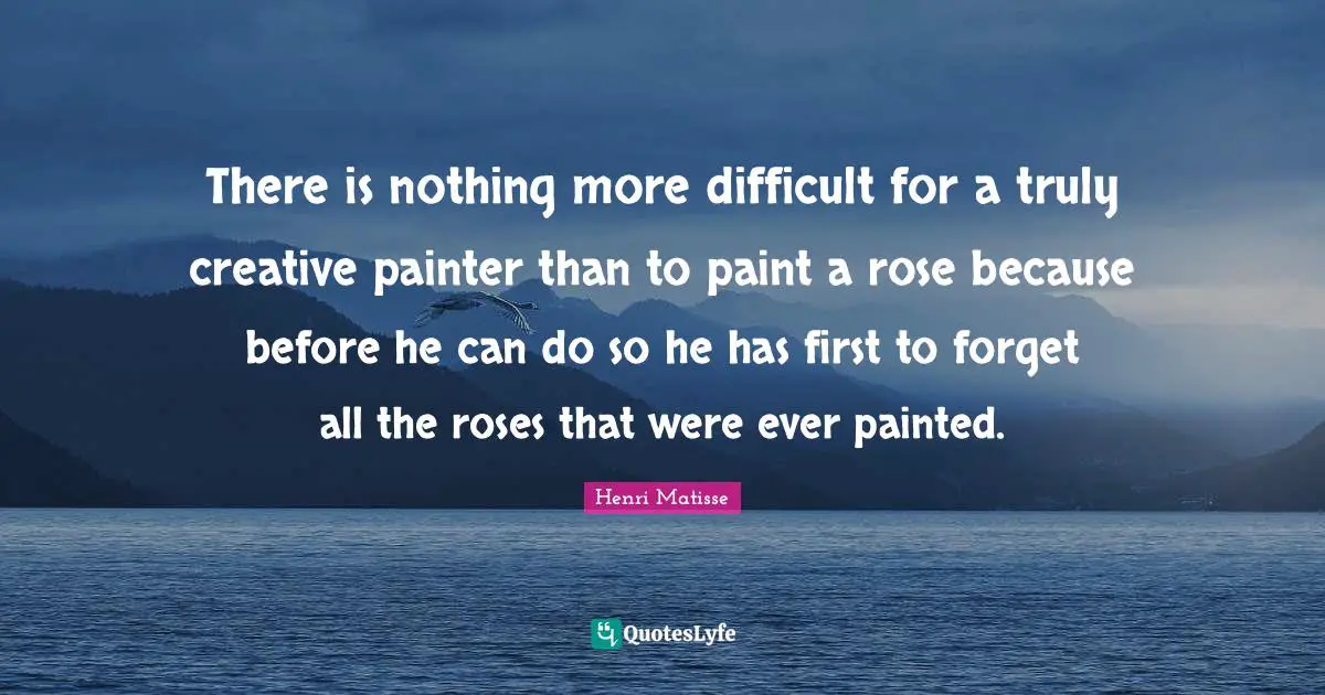 There is nothing more difficult for a truly creative painter than to paint a rose because before he can do so he has first to forget all the roses that were ever painted.