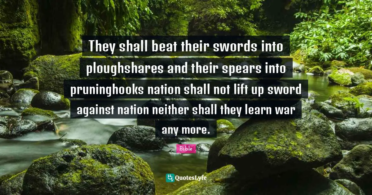 They shall beat their swords into ploughshares and their spears into pruninghooks nation shall not lift up sword against nation neither shall they learn war any more.