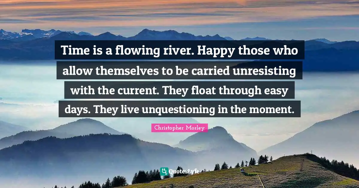 Christopher Morley Quotes: Time is a flowing river. Happy those who allow themselves to be carried unresisting with the current. They float through easy days. They live unquestioning in the moment.