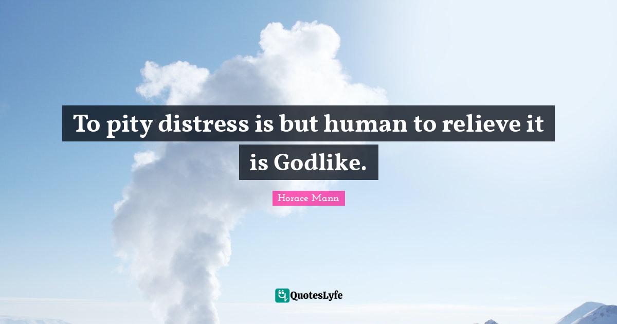 To pity distress is but human to relieve it is Godlike.