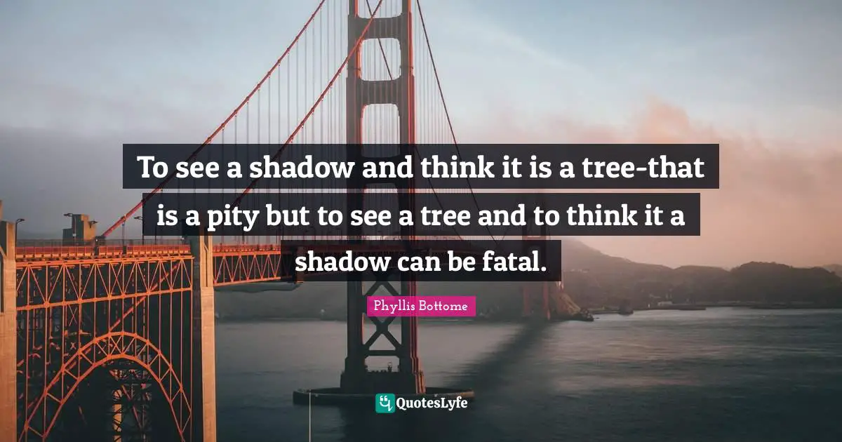 To see a shadow and think it is a tree-that is a pity but to see a tree and to think it a shadow can be fatal.