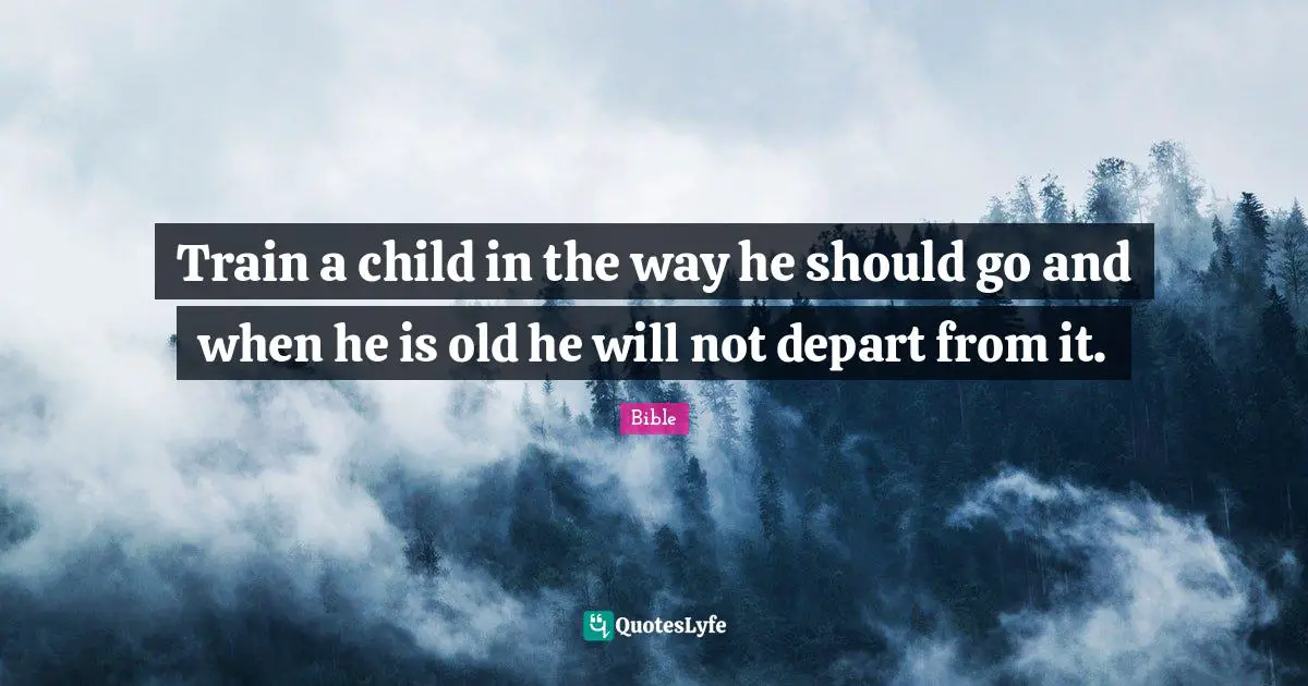 Train a child in the way he should go and when he is old he will not depart from it.