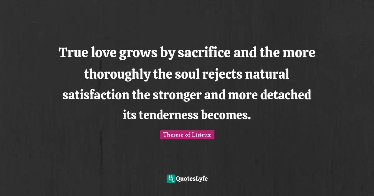True love grows by sacrifice and the more thoroughly the soul rejects natural satisfaction the stronger and more detached its tenderness becomes.