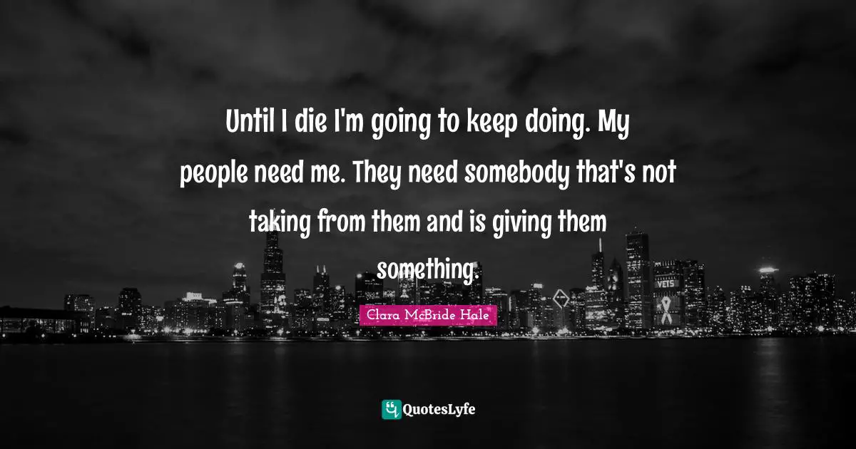 Until I die I'm going to keep doing. My people need me. They need somebody that's not taking from them and is giving them something.