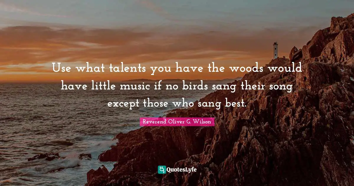 Use what talents you have the woods would have little music if no birds sang their song except those who sang best.