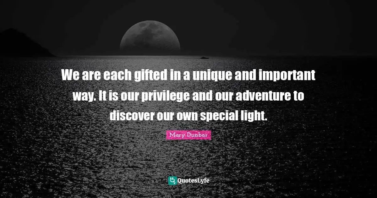 We are each gifted in a unique and important way. It is our privilege and our adventure to discover our own special light.