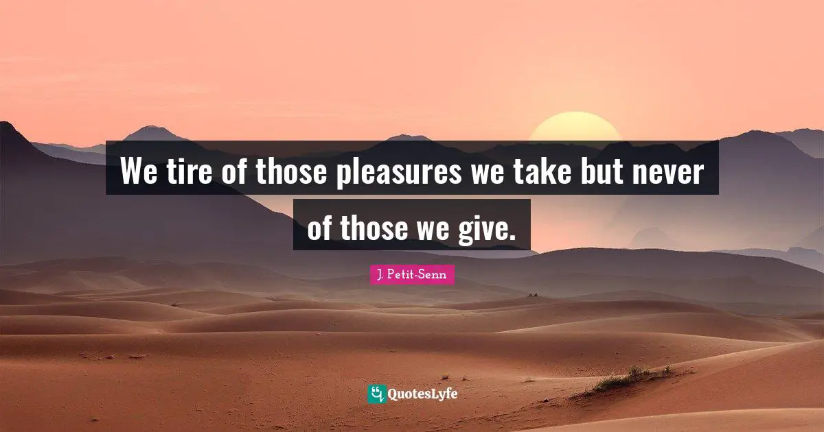 We tire of those pleasures we take but never of those we give.