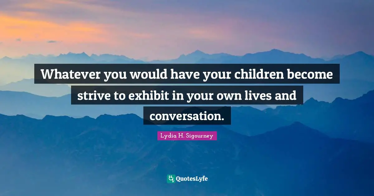 Whatever you would have your children become strive to exhibit in your own lives and conversation.