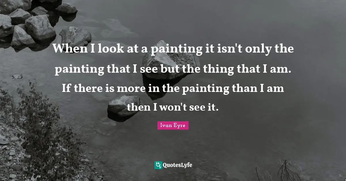 When I look at a painting it isn't only the painting that I see but the thing that I am. If there is more in the painting than I am then I won't see it.