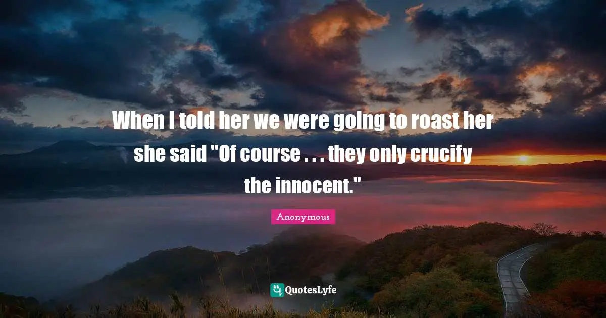 When I told her we were going to roast her she said "Of course . . . they only crucify the innocent."