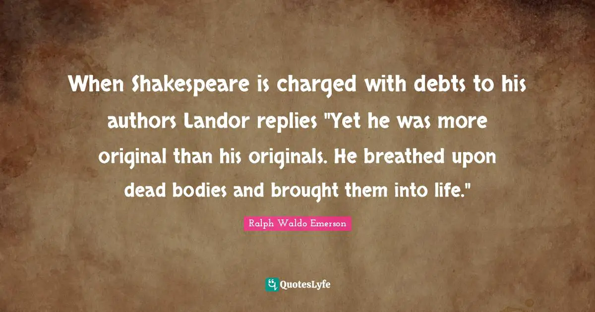 When Shakespeare is charged with debts to his authors Landor replies "Yet he was more original than his originals. He breathed upon dead bodies and brought them into life."