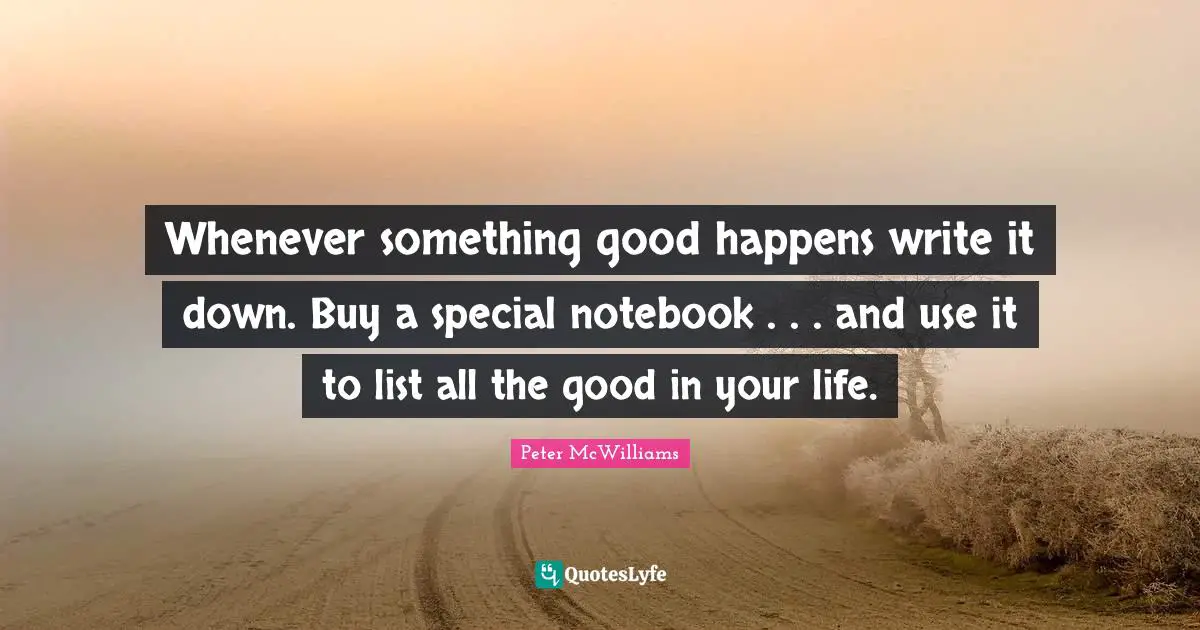 Whenever something good happens write it down. Buy a special notebook . . . and use it to list all the good in your life.