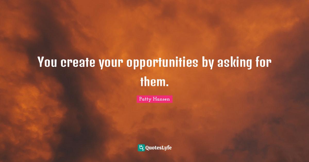 You create your opportunities by asking for them.