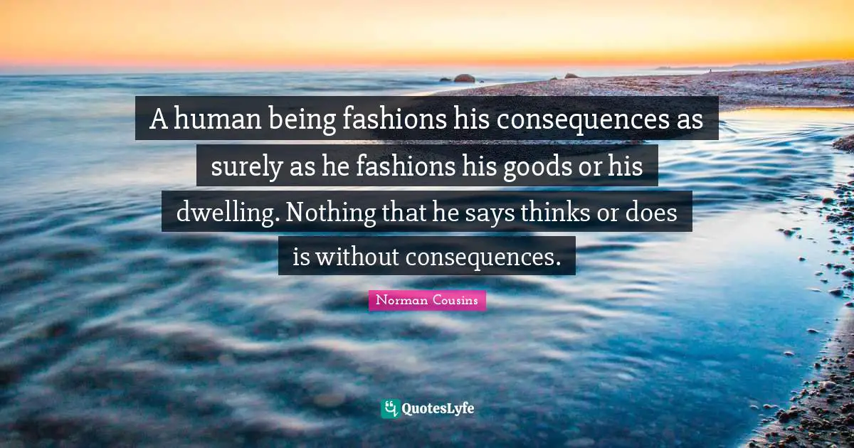 A human being fashions his consequences as surely as he fashions his goods or his dwelling. Nothing that he says thinks or does is without consequences.