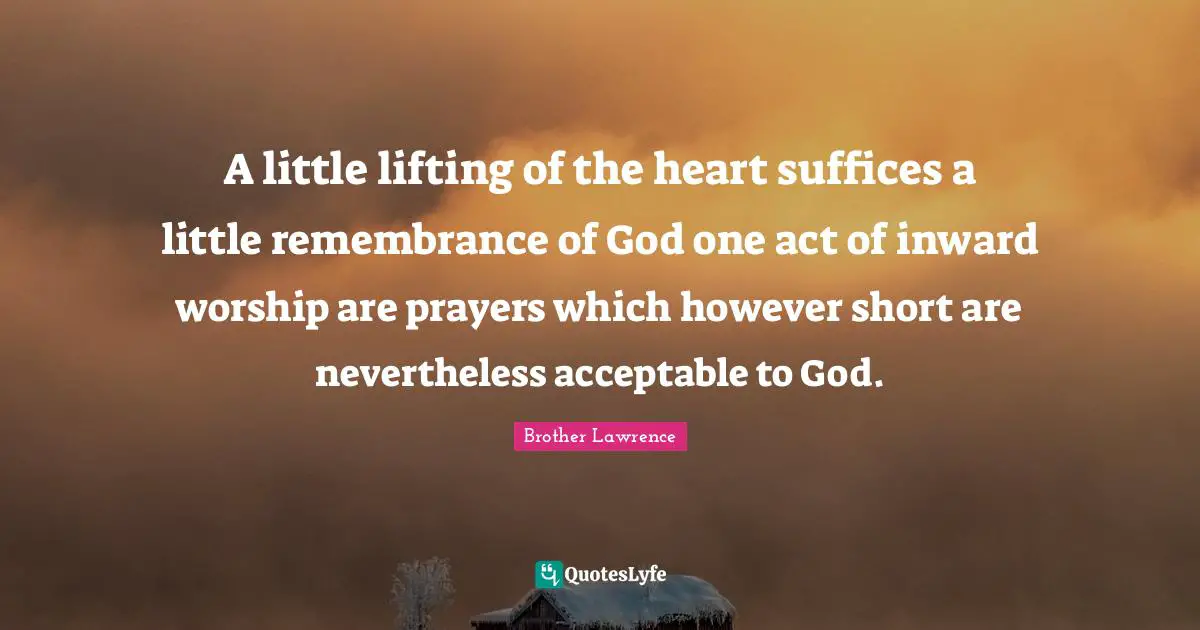A little lifting of the heart suffices a little remembrance of God one act of inward worship are prayers which however short are nevertheless acceptable to God.