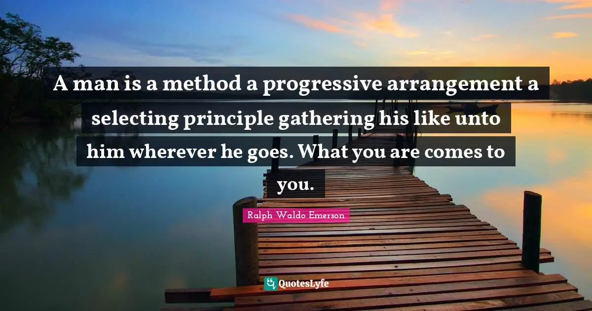 A man is a method a progressive arrangement a selecting principle gathering his like unto him wherever he goes. What you are comes to you.