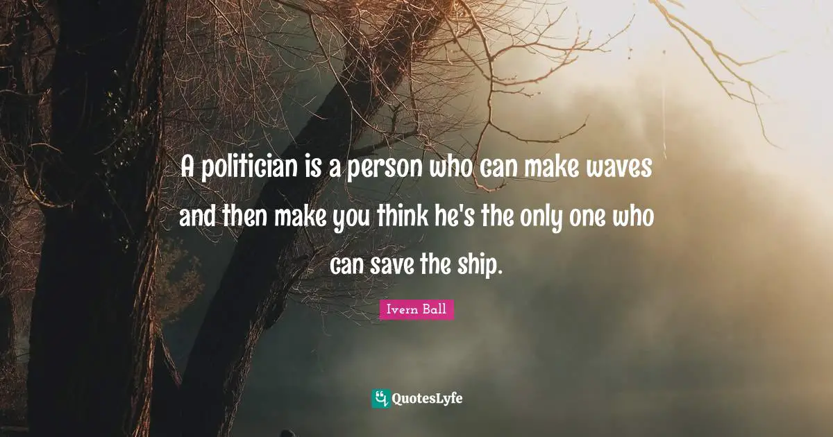 A politician is a person who can make waves and then make you think he's the only one who can save the ship.