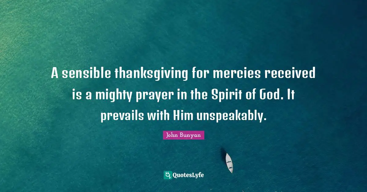 A sensible thanksgiving for mercies received is a mighty prayer in the Spirit of God. It prevails with Him unspeakably.