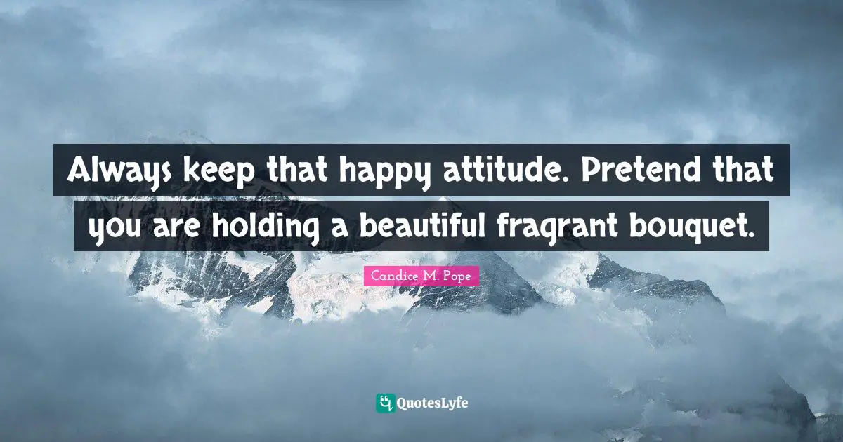 Always keep that happy attitude. Pretend that you are holding a beautiful fragrant bouquet.
