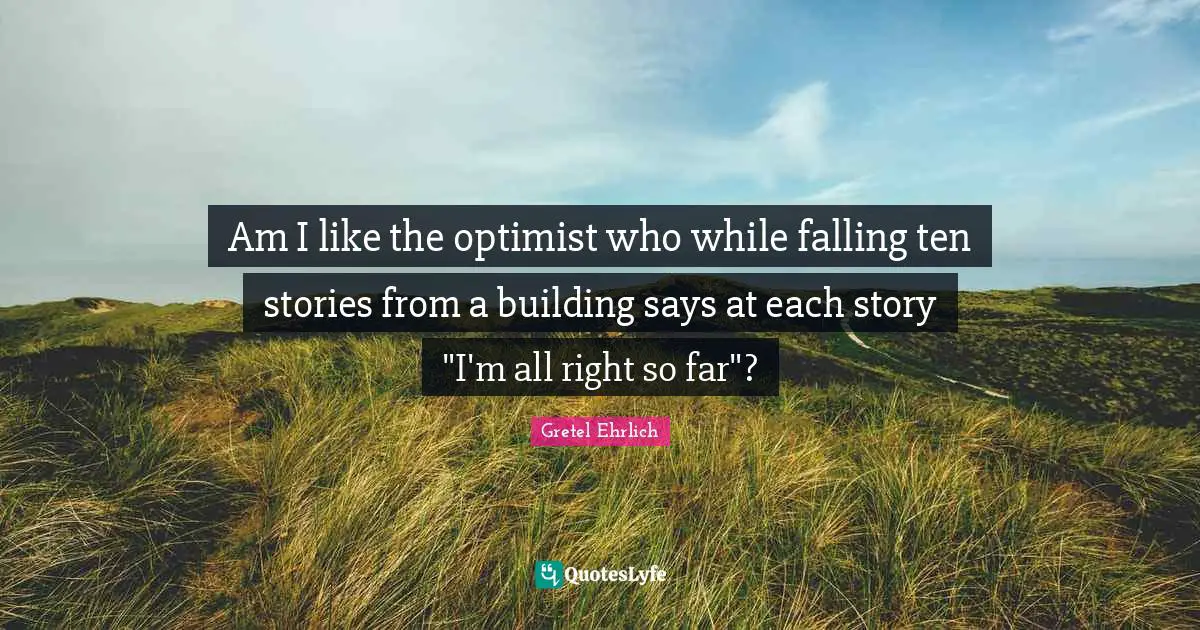 Gretel Ehrlich Quotes: "Am I like the optimist who while falling ten stories from a building says at each story "I'm all right so far"?"
