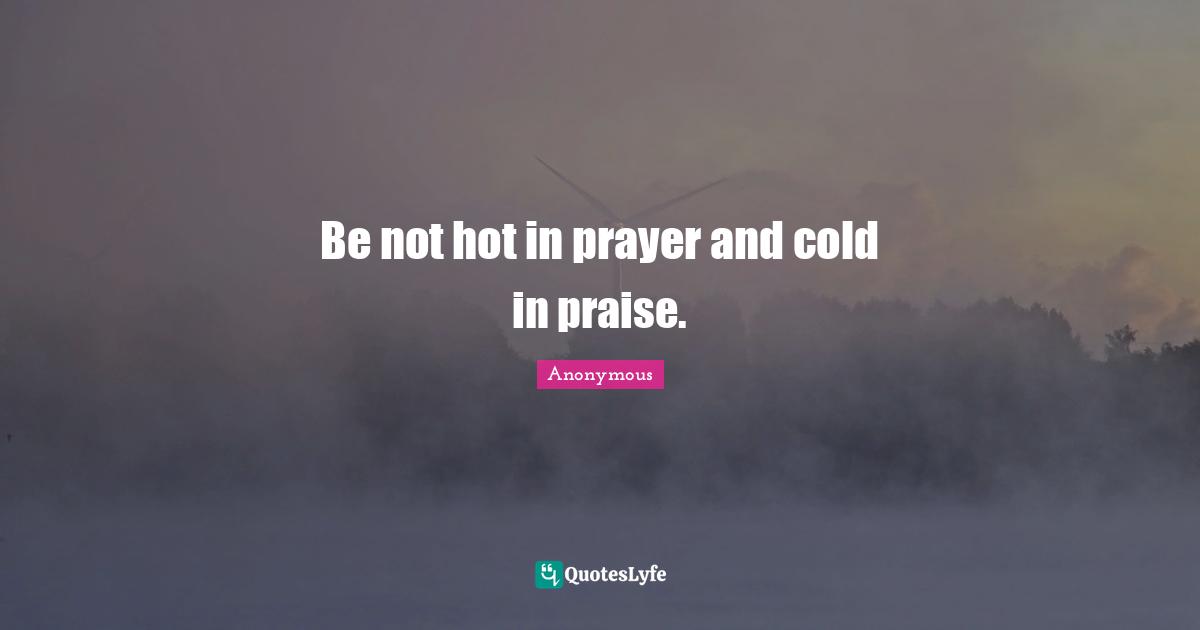 Be not hot in prayer and cold in praise.