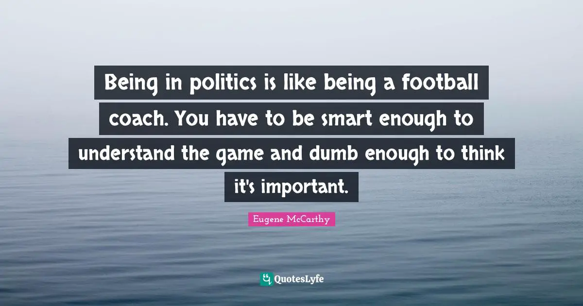 Being in politics is like being a football coach. You have to be smart enough to understand the game and dumb enough to think it's important.