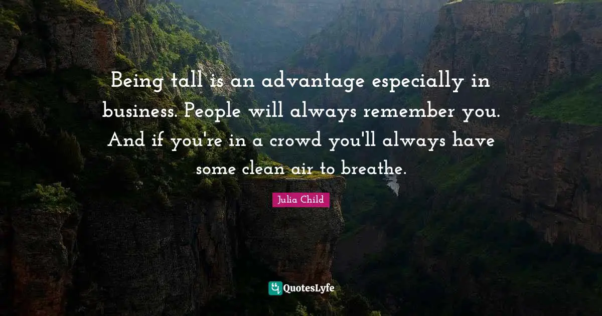 Being tall is an advantage especially in business. People will always remember you. And if you're in a crowd you'll always have some clean air to breathe.