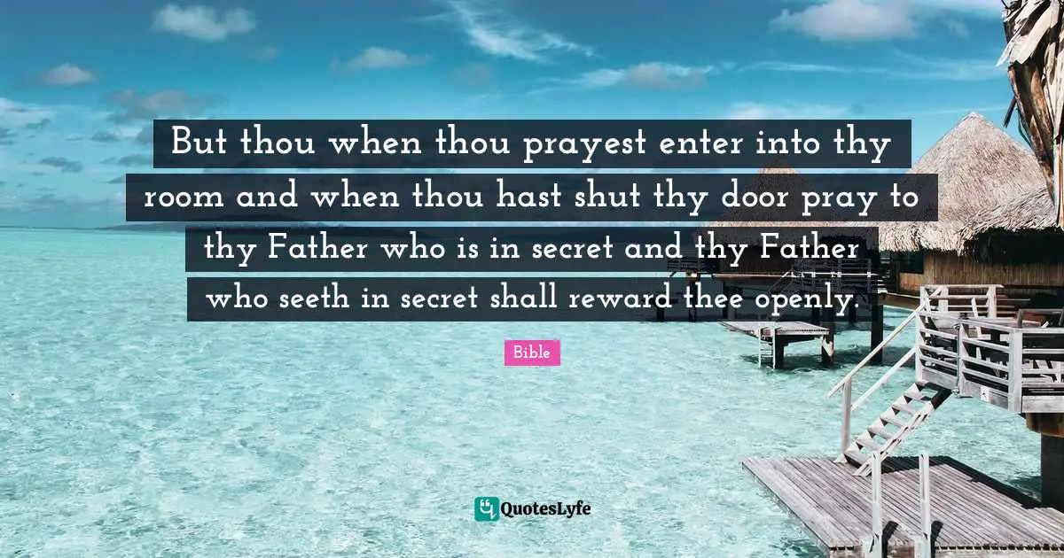 But thou when thou prayest enter into thy room and when thou hast shut thy door pray to thy Father who is in secret and thy Father who seeth in secret shall reward thee openly.