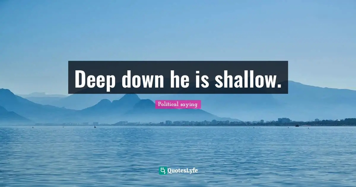 Deep down he is shallow.