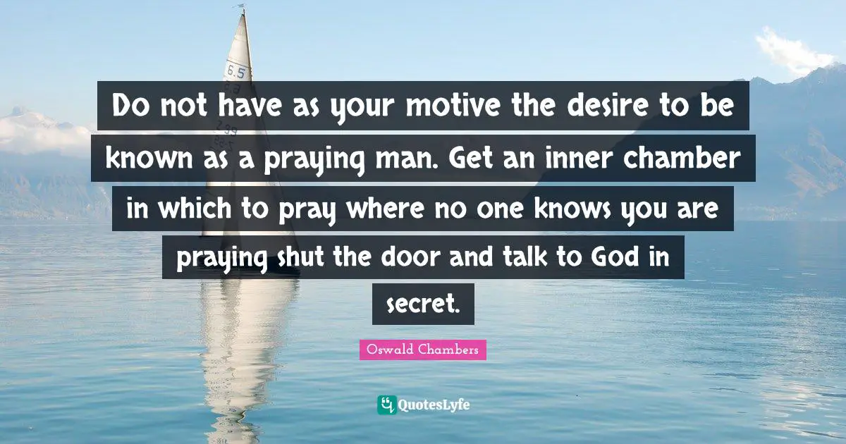 Do not have as your motive the desire to be known as a praying man. Get an inner chamber in which to pray where no one knows you are praying shut the door and talk to God in secret.