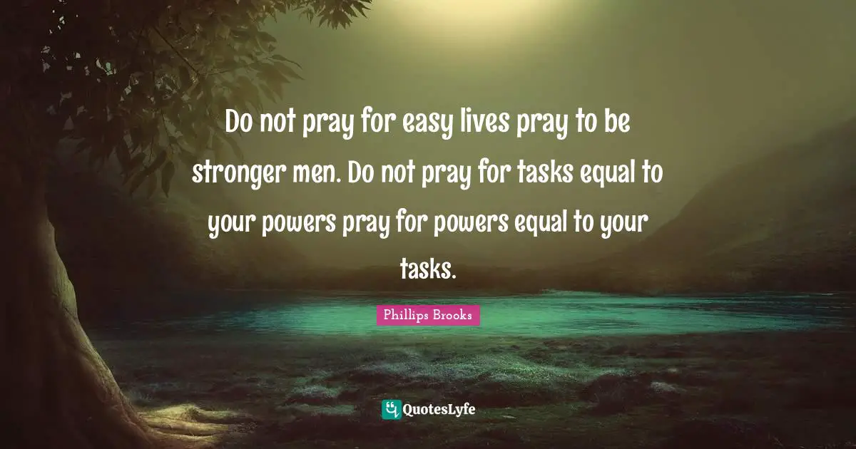 Do not pray for easy lives pray to be stronger men. Do not pray for tasks equal to your powers pray for powers equal to your tasks.