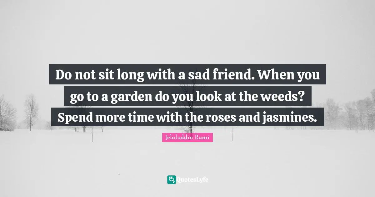 Do not sit long with a sad friend. When you go to a garden do you look at the weeds? Spend more time with the roses and jasmines.