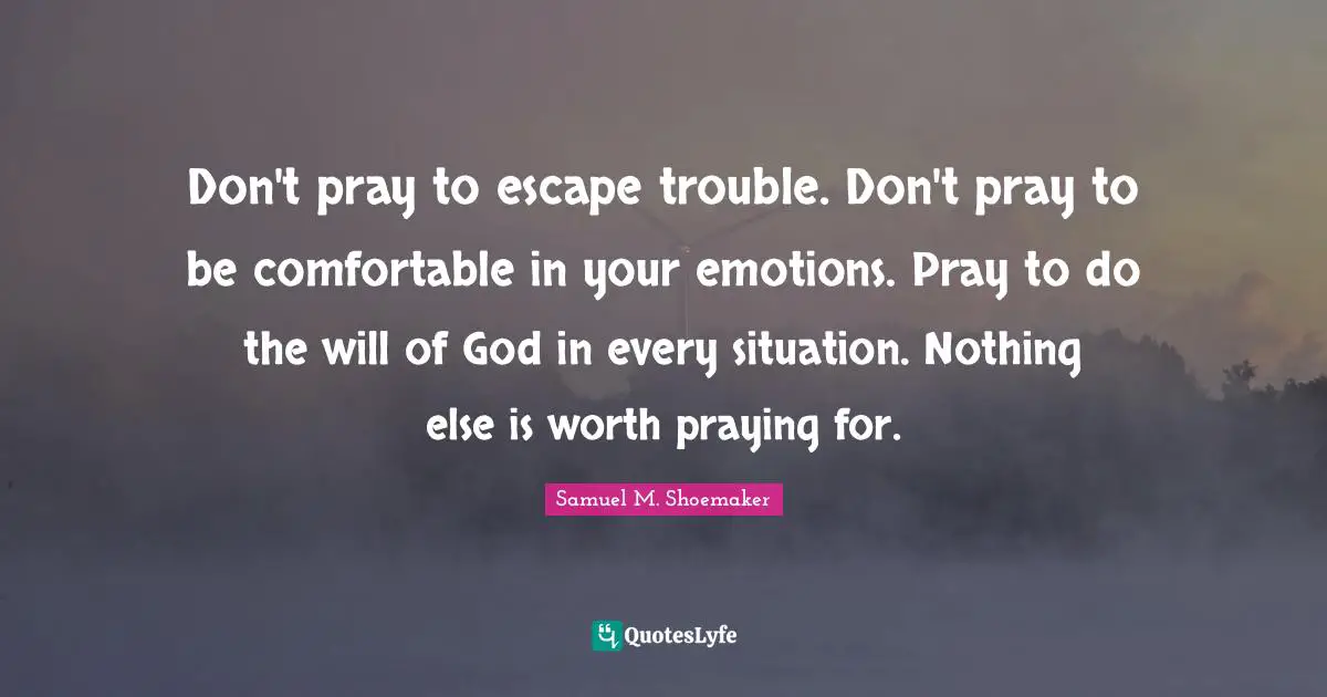 Don't pray to escape trouble. Don't pray to be comfortable in your emotions. Pray to do the will of God in every situation. Nothing else is worth praying for.