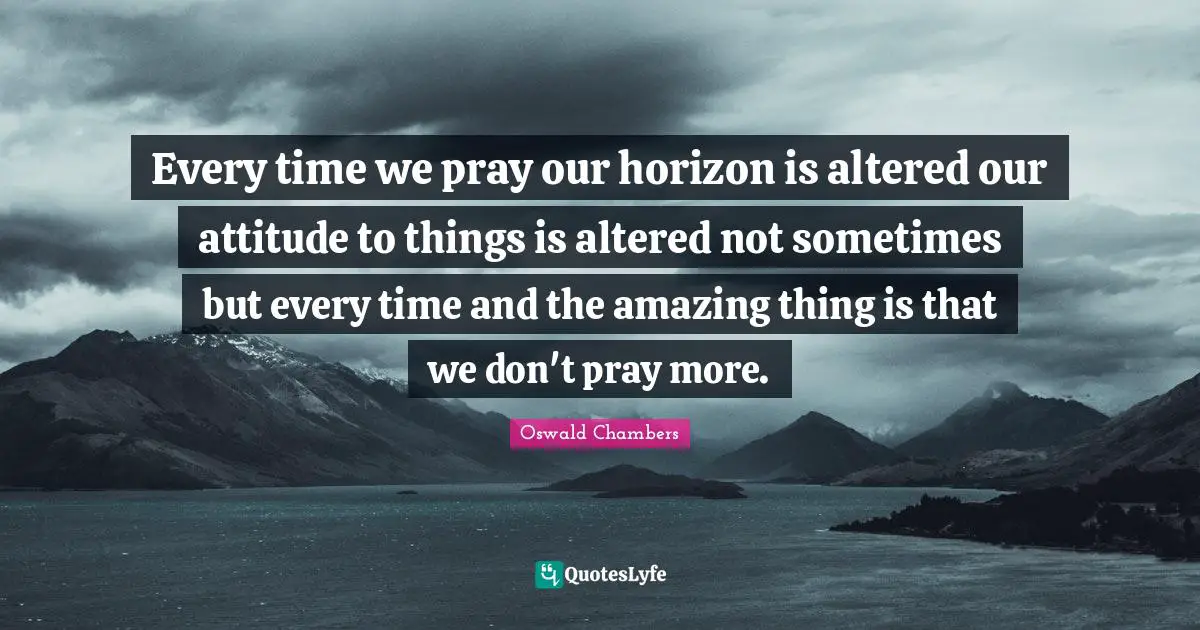 Every time we pray our horizon is altered our attitude to things is altered not sometimes but every time and the amazing thing is that we don't pray more.