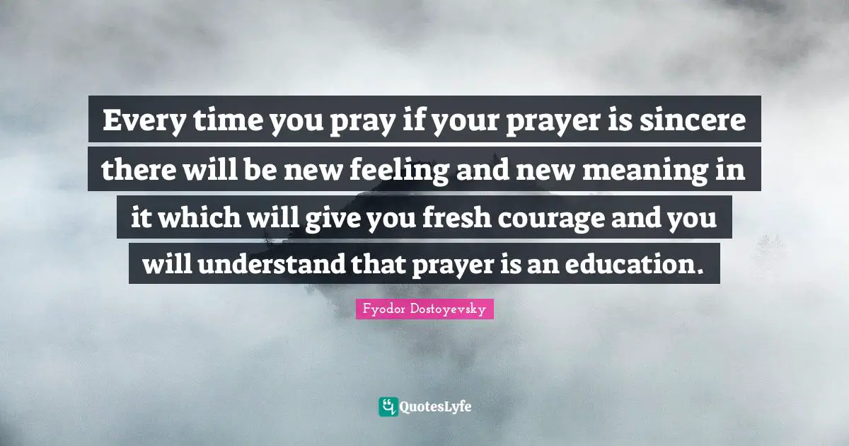 Every time you pray if your prayer is sincere there will be new feeling and new meaning in it which will give you fresh courage and you will understand that prayer is an education.