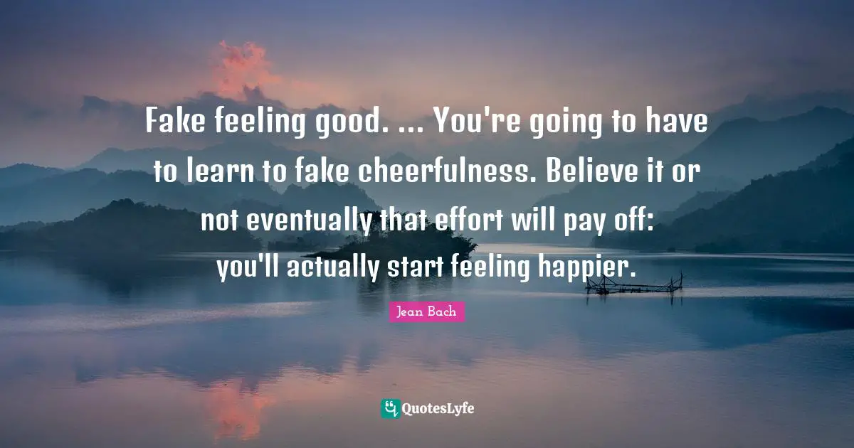 Fake feeling good. ... You're going to have to learn to fake cheerfulness. Believe it or not eventually that effort will pay off: you'll actually start feeling happier.
