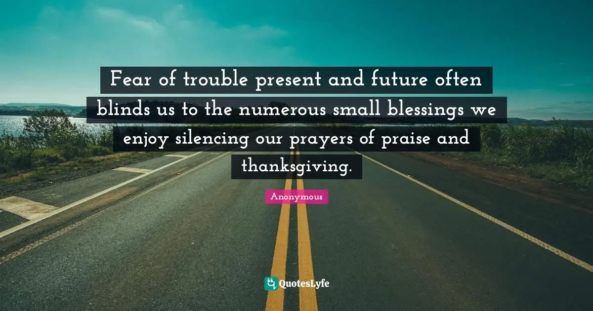 Fear of trouble present and future often blinds us to the numerous small blessings we enjoy silencing our prayers of praise and thanksgiving.