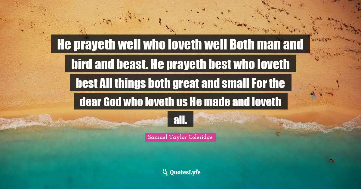He prayeth well who loveth well Both man and bird and beast. He prayeth best who loveth best All things both great and small For the dear God who loveth us He made and loveth all.