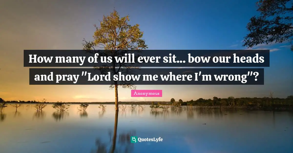 How many of us will ever sit... bow our heads and pray "Lord show me where I'm wrong"?
