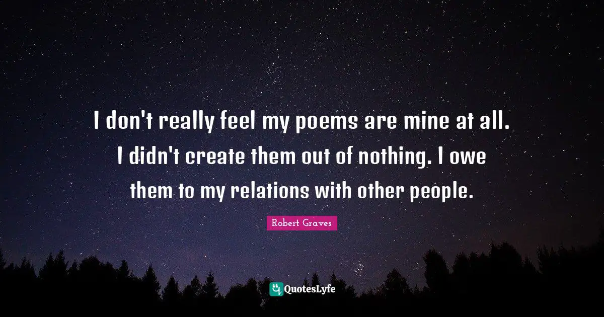 I don't really feel my poems are mine at all. I didn't create them out of nothing. I owe them to my relations with other people.