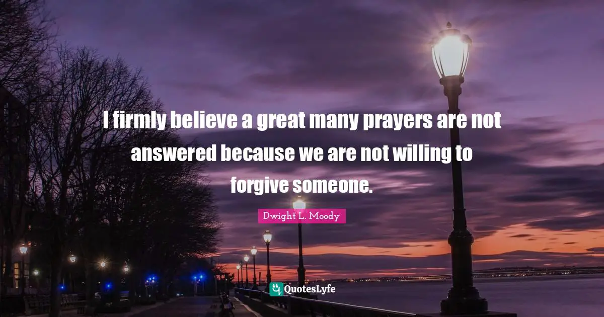 I firmly believe a great many prayers are not answered because we are not willing to forgive someone.