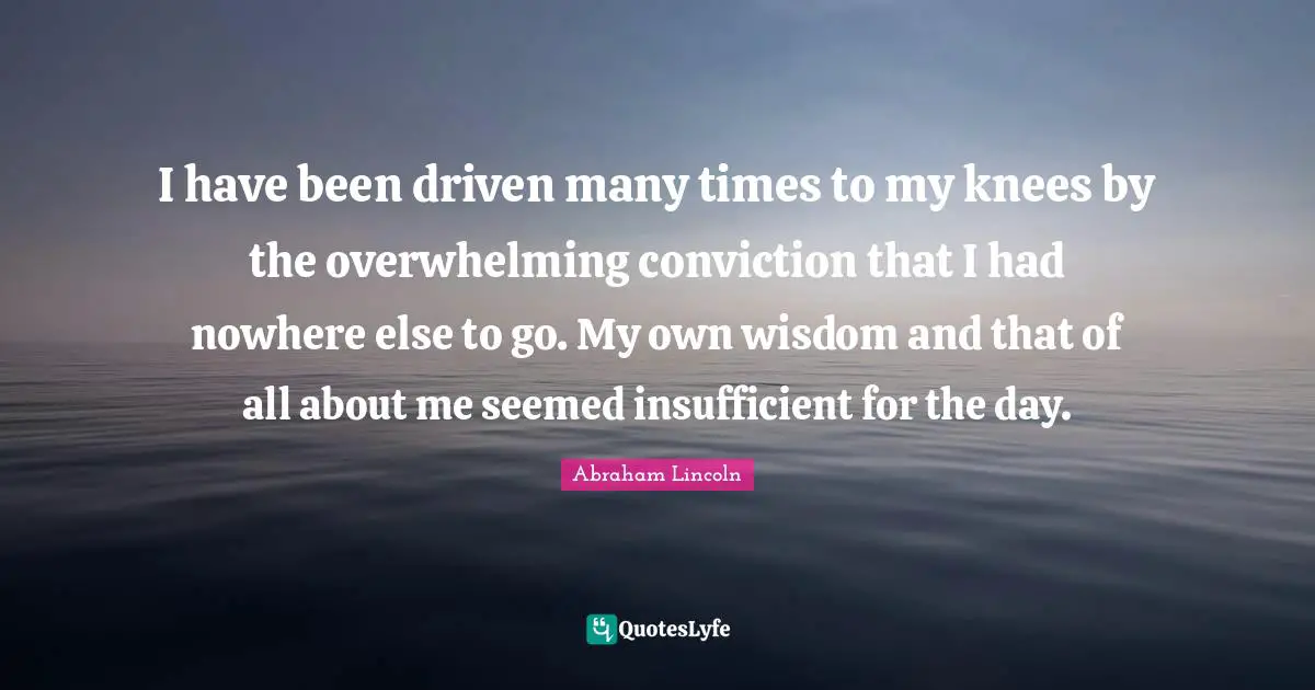 I have been driven many times to my knees by the overwhelming conviction that I had nowhere else to go. My own wisdom and that of all about me seemed insufficient for the day.