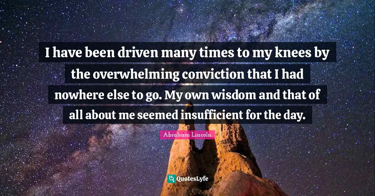I have been driven many times to my knees by the overwhelming conviction that I had nowhere else to go. My own wisdom and that of all about me seemed insufficient for the day.
