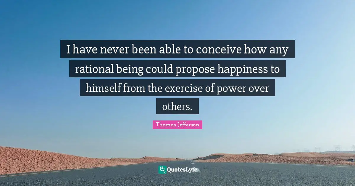 I have never been able to conceive how any rational being could propose happiness to himself from the exercise of power over others.