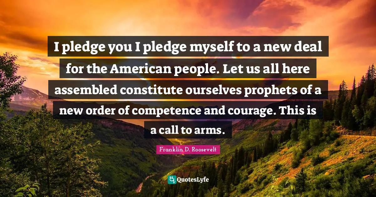 Franklin D. Roosevelt Quotes: I pledge you I pledge myself to a new deal for the American people. Let us all here assembled constitute ourselves prophets of a new order of competence and courage. This is a call to arms.