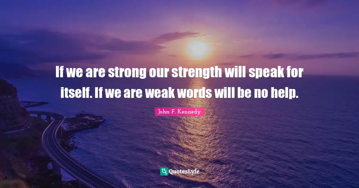 If we are strong our strength will speak for itself. If we are weak words will be no help.