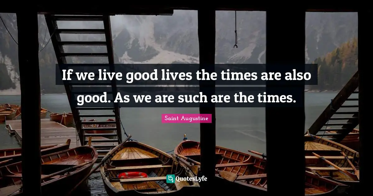 Saint Augustine Quotes: If we live good lives the times are also good. As we are such are the times.