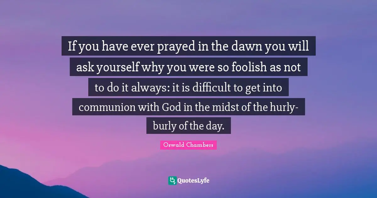 If you have ever prayed in the dawn you will ask yourself why you were so foolish as not to do it always: it is difficult to get into communion with God in the midst of the hurly-burly of the day.