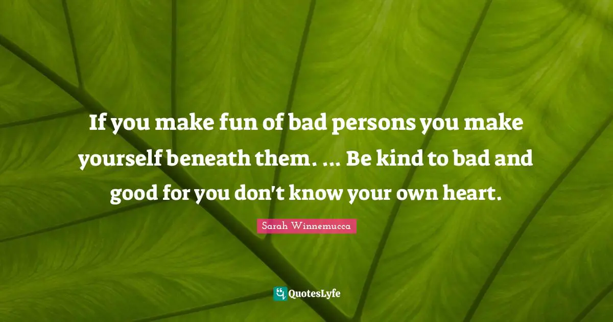 If you make fun of bad persons you make yourself beneath them. ... Be kind to bad and good for you don't know your own heart.