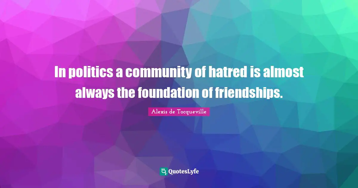 In politics a community of hatred is almost always the foundation of friendships.